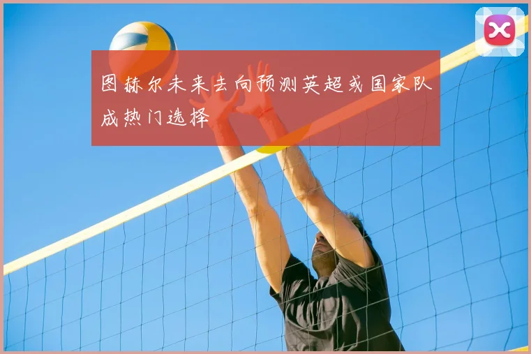 图赫尔未来去向预测英超或国家队成热门选择