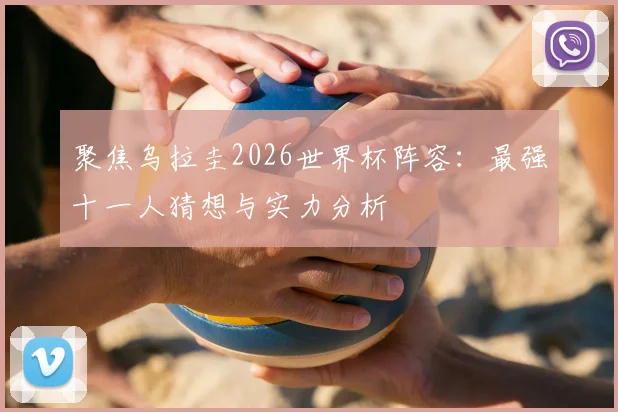 聚焦乌拉圭2026世界杯阵容：最强十一人猜想与实力分析