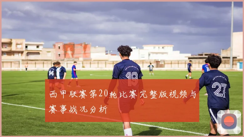 西甲联赛第20轮比赛完整版视频与赛事战况分析